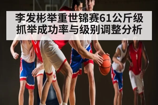 李发彬举重世锦赛61公斤级抓举成功率与级别调整分析